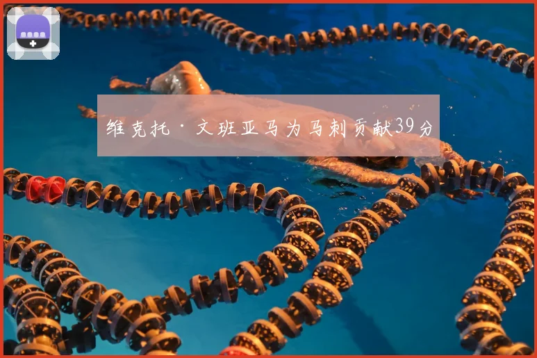 维克托·文班亚马为马刺贡献39分